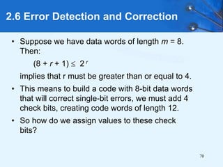 70
• Suppose we have data words of length m = 8.
Then:
(8 + r + 1)  2 r
implies that r must be greater than or equal to 4.
• This means to build a code with 8-bit data words
that will correct single-bit errors, we must add 4
check bits, creating code words of length 12.
• So how do we assign values to these check
bits?
2.6 Error Detection and Correction
 