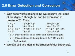 71
• With code words of length 12, we observe that each
of the digits, 1 though 12, can be expressed in
powers of 2. Thus:
1 = 2 0 5 = 2 2 + 2 0 9 = 2 3 + 2 0
2 = 2 1 6 = 2 2 + 2 1 10 = 2 3 + 2 1
3 = 2 1 + 2 0 7 = 2 2 + 2 1 + 2 0 11 = 2 3 + 2 1 + 2 0
4 = 2 2 8 = 2 3 12 = 2 3 + 2 2
– 1 (= 20) contributes to all of the odd-numbered digits.
– 2 (= 21) contributes to the digits, 2, 3, 6, 7, 10, and 11.
– . . . And so forth . . .
• We can use this idea in the creation of our check bits.
2.6 Error Detection and Correction
 