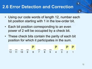 72
• Using our code words of length 12, number each
bit position starting with 1 in the low-order bit.
• Each bit position corresponding to an even
power of 2 will be occupied by a check bit.
• These check bits contain the parity of each bit
position for which it participates in the sum.
2.6 Error Detection and Correction
 