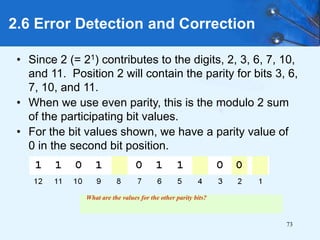 73
• Since 2 (= 21) contributes to the digits, 2, 3, 6, 7, 10,
and 11. Position 2 will contain the parity for bits 3, 6,
7, 10, and 11.
• When we use even parity, this is the modulo 2 sum
of the participating bit values.
• For the bit values shown, we have a parity value of
0 in the second bit position.
2.6 Error Detection and Correction
What are the values for the other parity bits?
 