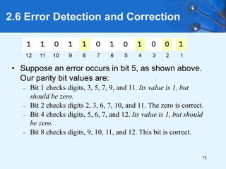 75
• Suppose an error occurs in bit 5, as shown above.
Our parity bit values are:
– Bit 1 checks digits, 3, 5, 7, 9, and 11. Its value is 1, but
should be zero.
– Bit 2 checks digits 2, 3, 6, 7, 10, and 11. The zero is correct.
– Bit 4 checks digits, 5, 6, 7, and 12. Its value is 1, but should
be zero.
– Bit 8 checks digits, 9, 10, 11, and 12. This bit is correct.
2.6 Error Detection and Correction
 