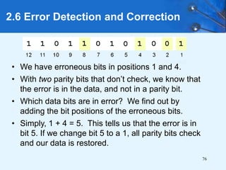 76
• We have erroneous bits in positions 1 and 4.
• With two parity bits that don’t check, we know that
the error is in the data, and not in a parity bit.
• Which data bits are in error? We find out by
adding the bit positions of the erroneous bits.
• Simply, 1 + 4 = 5. This tells us that the error is in
bit 5. If we change bit 5 to a 1, all parity bits check
and our data is restored.
2.6 Error Detection and Correction
 
