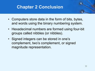 77
• Computers store data in the form of bits, bytes,
and words using the binary numbering system.
• Hexadecimal numbers are formed using four-bit
groups called nibbles (or nibbles).
• Signed integers can be stored in one’s
complement, two’s complement, or signed
magnitude representation.
Chapter 2 Conclusion
 
