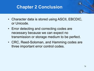 78
• Character data is stored using ASCII, EBCDIC,
or Unicode.
• Error detecting and correcting codes are
necessary because we can expect no
transmission or storage medium to be perfect.
• CRC, Reed-Soloman, and Hamming codes are
three important error control codes.
Chapter 2 Conclusion
 