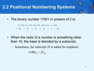 8
2.2 Positional Numbering Systems
• The binary number 11001 in powers of 2 is:
• When the radix of a number is something other
than 10, the base is denoted by a subscript.
– Sometimes, the subscript 10 is added for emphasis:
110012 = 2510
1  2 4 + 1  2 3 + 0  2 2 + 0  2 1 + 1  2 0
= 16 + 8 + 0 + 0 + 1 = 25
 