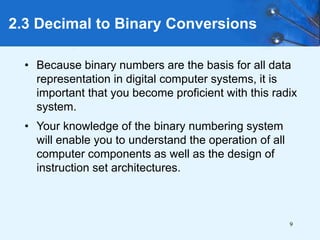 9
2.3 Decimal to Binary Conversions
• Because binary numbers are the basis for all data
representation in digital computer systems, it is
important that you become proficient with this radix
system.
• Your knowledge of the binary numbering system
will enable you to understand the operation of all
computer components as well as the design of
instruction set architectures.
 