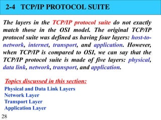 28
2-4 TCP/IP PROTOCOL SUITE
The layers in the TCP/IP protocol suite do not exactly
match those in the OSI model. The original TCP/IP
protocol suite was defined as having four layers: host-to-
network, internet, transport, and application. However,
when TCP/IP is compared to OSI, we can say that the
TCP/IP protocol suite is made of five layers: physical,
data link, network, transport, and application.
Physical and Data Link Layers
Network Layer
Transport Layer
Application Layer
Topics discussed in this section:
 