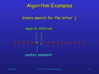 Fall 2002 CMSC 203 - Discrete Structures 10
Algorithm Examples
Algorithm Examples
a c d f g
a c d f g h j
h j l m
l m o p r s u v x z
o p r s u v x z
binary search for the letter ‘j’
binary search for the letter ‘j’
center element
center element
search interval
search interval
 