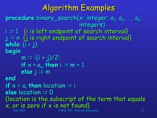Fall 2002 CMSC 203 - Discrete Structures 12
Algorithm Examples
Algorithm Examples
procedure
procedure binary_search(x: integer; a
binary_search(x: integer; a1
1, a
, a2
2, …, a
, …, an
n:
:
integers)
integers)
i := 1
i := 1 {i is left endpoint of search interval}
{i is left endpoint of search interval}
j := n
j := n {j is right endpoint of search interval}
{j is right endpoint of search interval}
while
while (i < j)
(i < j)
begin
begin
m :=
m := 
(i + j)/2
(i + j)/2

if
if x > a
x > am
m then
then i := m + 1
i := m + 1
else
else j := m
j := m
end
end
if
if x = a
x = ai
i then
then location := i
location := i
else
else location := 0
location := 0
{location is the subscript of the term that equals
{location is the subscript of the term that equals
x, or is zero if x is not found}
x, or is zero if x is not found}
 