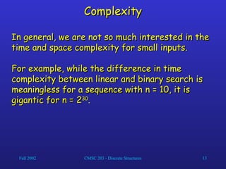 Fall 2002 CMSC 203 - Discrete Structures 13
Complexity
Complexity
In general, we are not so much interested in the
In general, we are not so much interested in the
time and space complexity for small inputs.
time and space complexity for small inputs.
For example, while the difference in time
For example, while the difference in time
complexity between linear and binary search is
complexity between linear and binary search is
meaningless for a sequence with n = 10, it is
meaningless for a sequence with n = 10, it is
gigantic for n = 2
gigantic for n = 230
30
.
.
 