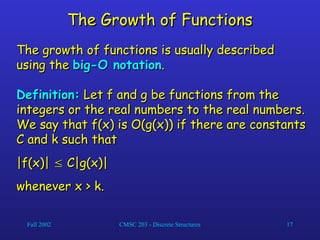 Fall 2002 CMSC 203 - Discrete Structures 17
The Growth of Functions
The Growth of Functions
The growth of functions is usually described
The growth of functions is usually described
using the
using the big-O notation
big-O notation.
.
Definition:
Definition: Let f and g be functions from the
Let f and g be functions from the
integers or the real numbers to the real numbers.
integers or the real numbers to the real numbers.
We say that f(x) is O(g(x)) if there are constants
We say that f(x) is O(g(x)) if there are constants
C and k such that
C and k such that
|f(x)|
|f(x)| 
 C|g(x)|
C|g(x)|
whenever x > k.
whenever x > k.
 