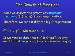 Fall 2002 CMSC 203 - Discrete Structures 18
The Growth of Functions
The Growth of Functions
When we analyze the growth of
When we analyze the growth of complexity
complexity
functions
functions, f(x) and g(x) are always positive.
, f(x) and g(x) are always positive.
Therefore, we can simplify the big-O requirement
Therefore, we can simplify the big-O requirement
to
to
f(x)
f(x) 
 C
C
g(x) whenever x > k.
g(x) whenever x > k.
If we want to show that f(x) is O(g(x)), we only
If we want to show that f(x) is O(g(x)), we only
need to find
need to find one
one pair (C, k) (which is never unique).
pair (C, k) (which is never unique).
 