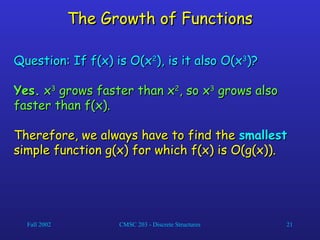 Fall 2002 CMSC 203 - Discrete Structures 21
The Growth of Functions
The Growth of Functions
Question: If f(x) is O(x
Question: If f(x) is O(x2
2
), is it also O(x
), is it also O(x3
3
)?
)?
Yes.
Yes. x
x3
3
grows faster than x
grows faster than x2
2
, so x
, so x3
3
grows also
grows also
faster than f(x).
faster than f(x).
Therefore, we always have to find the
Therefore, we always have to find the smallest
smallest
simple function g(x) for which f(x) is O(g(x)).
simple function g(x) for which f(x) is O(g(x)).
 
