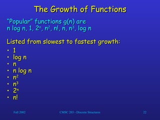 Fall 2002 CMSC 203 - Discrete Structures 22
The Growth of Functions
The Growth of Functions
“
“Popular” functions g(n) are
Popular” functions g(n) are
n log n, 1, 2
n log n, 1, 2n
n
, n
, n2
2
, n!, n, n
, n!, n, n3
3
, log n
, log n
Listed from slowest to fastest growth:
Listed from slowest to fastest growth:
• 1
1
• log n
log n
• n
n
• n log n
n log n
• n
n2
2
• n
n3
3
• 2
2n
n
• n!
n!
 
