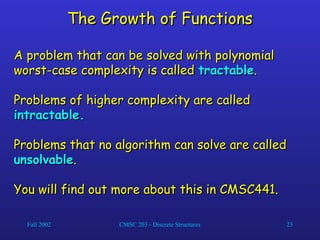 Fall 2002 CMSC 203 - Discrete Structures 23
The Growth of Functions
The Growth of Functions
A problem that can be solved with polynomial
A problem that can be solved with polynomial
worst-case complexity is called
worst-case complexity is called tractable
tractable.
.
Problems of higher complexity are called
Problems of higher complexity are called
intractable.
intractable.
Problems that no algorithm can solve are called
Problems that no algorithm can solve are called
unsolvable
unsolvable.
.
You will find out more about this in CMSC441.
You will find out more about this in CMSC441.
 