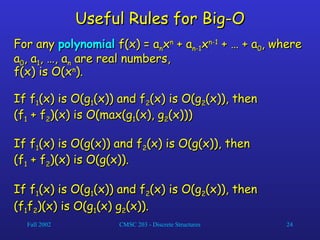 Fall 2002 CMSC 203 - Discrete Structures 24
Useful Rules for Big-O
Useful Rules for Big-O
For any
For any polynomial
polynomial f(x) = a
f(x) = an
nx
xn
n
+ a
+ an-1
n-1x
xn-1
n-1
+ … + a
+ … + a0
0, where
, where
a
a0
0, a
, a1
1, …, a
, …, an
n are real numbers,
are real numbers,
f(x) is O(x
f(x) is O(xn
n
).
).
If f
If f1
1(x) is O(g
(x) is O(g1
1(x)) and f
(x)) and f2
2(x) is O(g
(x) is O(g2
2(x)), then
(x)), then
(f
(f1
1 + f
+ f2
2)(x) is O(max(g
)(x) is O(max(g1
1(x), g
(x), g2
2(x)))
(x)))
If f
If f1
1(x) is O(g(x)) and f
(x) is O(g(x)) and f2
2(x) is O(g(x)), then
(x) is O(g(x)), then
(f
(f1
1 + f
+ f2
2)(x) is O(g(x)).
)(x) is O(g(x)).
If f
If f1
1(x) is O(g
(x) is O(g1
1(x)) and f
(x)) and f2
2(x) is O(g
(x) is O(g2
2(x)), then
(x)), then
(f
(f1
1f
f2
2)(x) is O(g
)(x) is O(g1
1(x) g
(x) g2
2(x)).
(x)).
 
