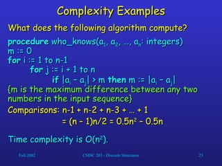 Fall 2002 CMSC 203 - Discrete Structures 25
Complexity Examples
Complexity Examples
What does the following algorithm compute?
What does the following algorithm compute?
procedure
procedure who_knows(a
who_knows(a1
1, a
, a2
2, …, a
, …, an
n: integers)
: integers)
m := 0
m := 0
for
for i := 1 to n-1
i := 1 to n-1
for
for j := i + 1 to n
j := i + 1 to n
if
if |a
|ai
i – a
– aj
j| > m
| > m then
then m := |a
m := |ai
i – a
– aj
j|
|
{m is the maximum difference between any two
{m is the maximum difference between any two
numbers in the input sequence}
numbers in the input sequence}
Comparisons: n-1 + n-2 + n-3 + … + 1
Comparisons: n-1 + n-2 + n-3 + … + 1
= (n – 1)n/2 = 0.5n
= (n – 1)n/2 = 0.5n2
2
– 0.5n
– 0.5n
Time complexity is O(n
Time complexity is O(n2
2
).
).
 