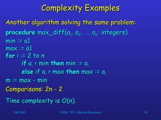 Fall 2002 CMSC 203 - Discrete Structures 26
Complexity Examples
Complexity Examples
Another algorithm solving the same problem:
Another algorithm solving the same problem:
procedure
procedure max_diff(a
max_diff(a1
1, a
, a2
2, …, a
, …, an
n: integers)
: integers)
min := a1
min := a1
max := a1
max := a1
for
for i := 2 to n
i := 2 to n
if
if a
ai
i < min
< min then
then min := a
min := ai
i
else
else if a
if ai
i > max
> max then
then max := a
max := ai
i
m := max - min
m := max - min
Comparisons: 2n - 2
Comparisons: 2n - 2
Time complexity is O(n).
Time complexity is O(n).
 