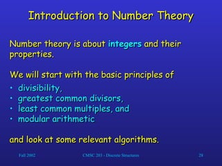 Fall 2002 CMSC 203 - Discrete Structures 28
Introduction to Number Theory
Introduction to Number Theory
Number theory is about
Number theory is about integers
integers and their
and their
properties.
properties.
We will start with the basic principles of
We will start with the basic principles of
• divisibility,
divisibility,
• greatest common divisors,
greatest common divisors,
• least common multiples, and
least common multiples, and
• modular arithmetic
modular arithmetic
and look at some relevant algorithms.
and look at some relevant algorithms.
 