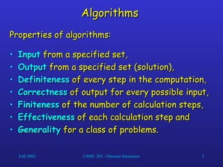 Fall 2002 CMSC 203 - Discrete Structures 3
Algorithms
Algorithms
Properties of algorithms:
Properties of algorithms:
• Input
Input from a specified set,
from a specified set,
• Output
Output from a specified set (solution),
from a specified set (solution),
• Definiteness
Definiteness of every step in the computation,
of every step in the computation,
• Correctness
Correctness of output for every possible input,
of output for every possible input,
• Finiteness
Finiteness of the number of calculation steps,
of the number of calculation steps,
• Effectiveness
Effectiveness of each calculation step and
of each calculation step and
• Generality
Generality for a class of problems.
for a class of problems.
 