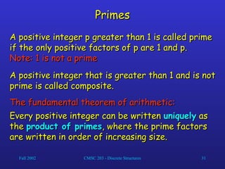 Fall 2002 CMSC 203 - Discrete Structures 31
Primes
Primes
A positive integer p greater than 1 is called prime
A positive integer p greater than 1 is called prime
if the only positive factors of p are 1 and p.
if the only positive factors of p are 1 and p.
Note: 1 is not a prime
Note: 1 is not a prime
A positive integer that is greater than 1 and is not
A positive integer that is greater than 1 and is not
prime is called composite.
prime is called composite.
The fundamental theorem of arithmetic:
The fundamental theorem of arithmetic:
Every positive integer can be written
Every positive integer can be written uniquely
uniquely as
as
the
the product of primes
product of primes, where the prime factors
, where the prime factors
are written in order of increasing size.
are written in order of increasing size.
 