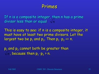 Fall 2002 CMSC 203 - Discrete Structures 33
Primes
Primes
If n is a composite integer, then n has a prime
If n is a composite integer, then n has a prime
divisor less than or equal .
divisor less than or equal .
This is easy to see: if n is a composite integer, it
This is easy to see: if n is a composite integer, it
must have at least two prime divisors. Let the
must have at least two prime divisors. Let the
largest two be p
largest two be p1
1 and p
and p2
2. Then p
. Then p1
1
p
p2
2 <= n.
<= n.
p
p1
1 and p
and p2
2 cannot both be greater than
cannot both be greater than
, because then p
, because then p1
1
p
p2
2 > n.
> n.
n
n
 