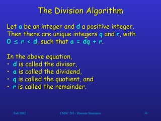 Fall 2002 CMSC 203 - Discrete Structures 34
The Division Algorithm
The Division Algorithm
Let
Let a
a be an integer and
be an integer and d
d a positive integer.
a positive integer.
Then there are unique integers
Then there are unique integers q
q and
and r
r, with
, with
0
0 
 r < d
r < d, such that
, such that a = dq + r
a = dq + r.
.
In the above equation,
In the above equation,
• d
d is called the divisor,
is called the divisor,
• a
a is called the dividend,
is called the dividend,
• q
q is called the quotient, and
is called the quotient, and
• r
r is called the remainder.
is called the remainder.
 