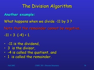 Fall 2002 CMSC 203 - Discrete Structures 36
The Division Algorithm
The Division Algorithm
Another example:
Another example:
What happens when we divide -11 by 3 ?
What happens when we divide -11 by 3 ?
Note that the remainder cannot be negative.
Note that the remainder cannot be negative.
-11 = 3
-11 = 3
(-4) + 1.
(-4) + 1.
• -11 is the dividend,
-11 is the dividend,
• 3 is the divisor,
3 is the divisor,
• -4 is called the quotient, and
-4 is called the quotient, and
• 1 is called the remainder.
1 is called the remainder.
 