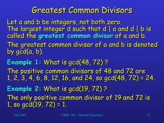 Fall 2002 CMSC 203 - Discrete Structures 37
Greatest Common Divisors
Greatest Common Divisors
Let a and b be integers, not both zero.
Let a and b be integers, not both zero.
The largest integer d such that d | a and d | b is
The largest integer d such that d | a and d | b is
called the
called the greatest common divisor
greatest common divisor of a and b.
of a and b.
The greatest common divisor of a and b is denoted
The greatest common divisor of a and b is denoted
by gcd(a, b).
by gcd(a, b).
Example 1:
Example 1: What is gcd(48, 72) ?
What is gcd(48, 72) ?
The positive common divisors of 48 and 72 are
The positive common divisors of 48 and 72 are
1, 2, 3, 4, 6, 8, 12, 16, and 24, so gcd(48, 72) = 24.
1, 2, 3, 4, 6, 8, 12, 16, and 24, so gcd(48, 72) = 24.
Example 2:
Example 2: What is gcd(19, 72) ?
What is gcd(19, 72) ?
The only positive common divisor of 19 and 72 is
The only positive common divisor of 19 and 72 is
1, so gcd(19, 72) = 1.
1, so gcd(19, 72) = 1.
 