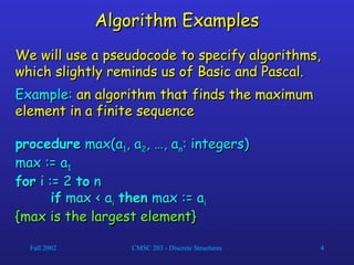 Fall 2002 CMSC 203 - Discrete Structures 4
Algorithm Examples
Algorithm Examples
We will use a pseudocode to specify algorithms,
We will use a pseudocode to specify algorithms,
which slightly reminds us of Basic and Pascal.
which slightly reminds us of Basic and Pascal.
Example:
Example: an algorithm that finds the maximum
an algorithm that finds the maximum
element in a finite sequence
element in a finite sequence
procedure
procedure max(a
max(a1
1, a
, a2
2, …, a
, …, an
n: integers)
: integers)
max := a
max := a1
1
for
for i := 2
i := 2 to
to n
n
if
if max < a
max < ai
i then
then max := a
max := ai
i
{max is the largest element}
{max is the largest element}
 