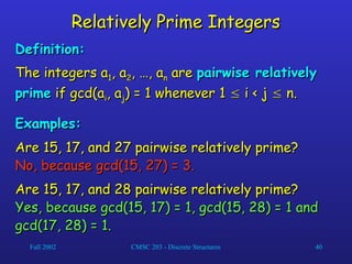 Fall 2002 CMSC 203 - Discrete Structures 40
Relatively Prime Integers
Relatively Prime Integers
Definition:
Definition:
The integers a
The integers a1
1, a
, a2
2, …, a
, …, an
n are
are pairwise relatively
pairwise relatively
prime
prime if gcd(a
if gcd(ai
i, a
, aj
j) = 1 whenever 1
) = 1 whenever 1 
 i < j
i < j 
 n.
n.
Examples:
Examples:
Are 15, 17, and 27 pairwise relatively prime?
Are 15, 17, and 27 pairwise relatively prime?
No, because gcd(15, 27) = 3.
No, because gcd(15, 27) = 3.
Are 15, 17, and 28 pairwise relatively prime?
Are 15, 17, and 28 pairwise relatively prime?
Yes, because gcd(15, 17) = 1, gcd(15, 28) = 1 and
Yes, because gcd(15, 17) = 1, gcd(15, 28) = 1 and
gcd(17, 28) = 1.
gcd(17, 28) = 1.
 