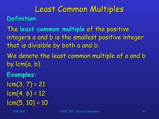 Fall 2002 CMSC 203 - Discrete Structures 41
Least Common Multiples
Least Common Multiples
Definition:
Definition:
The
The least common multiple
least common multiple of the positive
of the positive
integers a and b is the smallest positive integer
integers a and b is the smallest positive integer
that is divisible by both a and b.
that is divisible by both a and b.
We denote the least common multiple of a and b
We denote the least common multiple of a and b
by lcm(a, b).
by lcm(a, b).
Examples:
Examples:
lcm(3, 7) =
lcm(3, 7) = 21
21
lcm(4, 6) =
lcm(4, 6) = 12
12
lcm(5, 10) =
lcm(5, 10) = 10
10
 