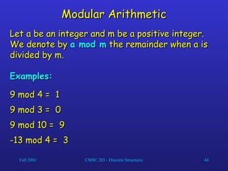 Fall 2002 CMSC 203 - Discrete Structures 44
Modular Arithmetic
Modular Arithmetic
Let a be an integer and m be a positive integer.
Let a be an integer and m be a positive integer.
We denote by
We denote by a mod m
a mod m the remainder when a is
the remainder when a is
divided by m.
divided by m.
Examples:
Examples:
9 mod 4 =
9 mod 4 = 1
1
9 mod 3 =
9 mod 3 = 0
0
9 mod 10 =
9 mod 10 = 9
9
-13 mod 4 =
-13 mod 4 = 3
3
 