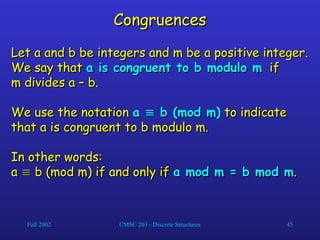 Fall 2002 CMSC 203 - Discrete Structures 45
Congruences
Congruences
Let a and b be integers and m be a positive integer.
Let a and b be integers and m be a positive integer.
We say that
We say that a is congruent to b modulo m
a is congruent to b modulo m if
if
m divides a – b.
m divides a – b.
We use the notation
We use the notation a
a 
 b (mod m)
b (mod m) to indicate
to indicate
that a is congruent to b modulo m.
that a is congruent to b modulo m.
In other words:
In other words:
a
a 
 b (mod m) if and only if
b (mod m) if and only if a mod m = b mod m
a mod m = b mod m.
.
 