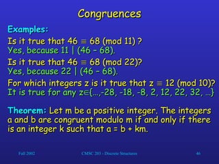 Fall 2002 CMSC 203 - Discrete Structures 46
Congruences
Congruences
Examples:
Examples:
Is it true that 46
Is it true that 46 
 68 (mod 11) ?
68 (mod 11) ?
Yes, because 11 | (46 – 68).
Yes, because 11 | (46 – 68).
Is it true that 46
Is it true that 46 
 68 (mod 22)?
68 (mod 22)?
Yes, because 22 | (46 – 68).
Yes, because 22 | (46 – 68).
For which integers z is it true that z
For which integers z is it true that z 
 12 (mod 10)?
12 (mod 10)?
It is true for any z
It is true for any z
{…,-28, -18, -8, 2, 12, 22, 32, …}
{…,-28, -18, -8, 2, 12, 22, 32, …}
Theorem:
Theorem: Let m be a positive integer. The integers
Let m be a positive integer. The integers
a and b are congruent modulo m if and only if there
a and b are congruent modulo m if and only if there
is an integer k such that a = b + km.
is an integer k such that a = b + km.
 