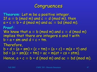 Fall 2002 CMSC 203 - Discrete Structures 47
Congruences
Congruences
Theorem:
Theorem: Let m be a positive integer.
Let m be a positive integer.
If a
If a 
 b (mod m) and c
b (mod m) and c 
 d (mod m), then
d (mod m), then
a + c
a + c 
 b + d (mod m) and ac
b + d (mod m) and ac 
 bd (mod m).
bd (mod m).
Proof:
Proof:
We know that a
We know that a 
 b (mod m) and c
b (mod m) and c 
 d (mod m)
d (mod m)
implies that there are integers s and t with
implies that there are integers s and t with
b = a + sm and d = c + tm.
b = a + sm and d = c + tm.
Therefore,
Therefore,
b + d = (a + sm) + (c + tm) = (a + c) + m(s + t) and
b + d = (a + sm) + (c + tm) = (a + c) + m(s + t) and
bd = (a + sm)(c + tm) = ac + m(at + cs + stm).
bd = (a + sm)(c + tm) = ac + m(at + cs + stm).
Hence, a + c
Hence, a + c 
 b + d (mod m) and ac
b + d (mod m) and ac 
 bd (mod m).
bd (mod m).
 