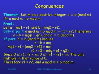 Fall 2002 CMSC 203 - Discrete Structures 48
Congruences
Congruences
Theorem:
Theorem: Let m be a positive integer. a
Let m be a positive integer. a 
 b (mod m)
b (mod m)
iff a mod m = b mod m.
iff a mod m = b mod m.
Proof:
Proof:
Let a = mq1 + r1, and b = mq2 + r2.
Let a = mq1 + r1, and b = mq2 + r2.
Only if part:
Only if part: a mod m = b mod m
a mod m = b mod m 
 r1 = r2, therefore
r1 = r2, therefore
a – b = m(q1 – q2), and a
a – b = m(q1 – q2), and a 
 b (mod m).
b (mod m).
If part:
If part: a
a 
 b (mod m) implies
b (mod m) implies
a – b = mq
a – b = mq
mq1 + r1 – (mq2 + r2) = mq
mq1 + r1 – (mq2 + r2) = mq
r1 – r2 = m(q – q1 + q2).
r1 – r2 = m(q – q1 + q2).
Since 0
Since 0 
 r1, r2
r1, r2 
 m, 0
m, 0 
 |r1 - r2|
|r1 - r2| 
 m. The only
m. The only
multiple in that range is 0.
multiple in that range is 0.
Therefore r1 = r2, and a mod m = b mod m.
Therefore r1 = r2, and a mod m = b mod m.
 
