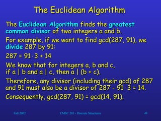 Fall 2002 CMSC 203 - Discrete Structures 49
The Euclidean Algorithm
The Euclidean Algorithm
The
The Euclidean Algorithm
Euclidean Algorithm finds the
finds the greatest
greatest
common divisor
common divisor of two integers a and b.
of two integers a and b.
For example, if we want to find gcd(287, 91), we
For example, if we want to find gcd(287, 91), we
divide
divide 287 by 91:
287 by 91:
287 = 91
287 = 91
3 + 14
3 + 14
We know that for integers a, b and c,
We know that for integers a, b and c,
if a | b and a | c, then a | (b + c).
if a | b and a | c, then a | (b + c).
Therefore, any divisor (including their gcd) of 287
Therefore, any divisor (including their gcd) of 287
and 91 must also be a divisor of 287 - 91
and 91 must also be a divisor of 287 - 91
3 = 14.
3 = 14.
Consequently, gcd(287, 91) = gcd(14, 91).
Consequently, gcd(287, 91) = gcd(14, 91).
 