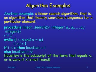 Fall 2002 CMSC 203 - Discrete Structures 5
Algorithm Examples
Algorithm Examples
Another example:
Another example: a linear search algorithm, that is,
a linear search algorithm, that is,
an algorithm that linearly searches a sequence for a
an algorithm that linearly searches a sequence for a
particular element.
particular element.
procedure
procedure linear_search(x: integer; a
linear_search(x: integer; a1
1, a
, a2
2, …, a
, …, an
n:
:
integers)
integers)
i := 1
i := 1
while
while (i
(i 
 n and x
n and x 
 a
ai
i)
)
i := i + 1
i := i + 1
if
if i
i 
 n
n then
then location := i
location := i
else
else location := 0
location := 0
{location is the subscript of the term that equals x,
{location is the subscript of the term that equals x,
or is zero if x is not found}
or is zero if x is not found}
 