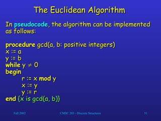 Fall 2002 CMSC 203 - Discrete Structures 51
The Euclidean Algorithm
The Euclidean Algorithm
In
In pseudocode
pseudocode, the algorithm can be implemented
, the algorithm can be implemented
as follows:
as follows:
procedure
procedure gcd(a, b: positive integers)
gcd(a, b: positive integers)
x := a
x := a
y := b
y := b
while
while y
y 
 0
0
begin
begin
r := x
r := x mod
mod y
y
x := y
x := y
y := r
y := r
end
end {x is gcd(a, b)}
{x is gcd(a, b)}
 