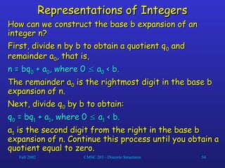 Fall 2002 CMSC 203 - Discrete Structures 54
Representations of Integers
Representations of Integers
How can we construct the base b expansion of an
How can we construct the base b expansion of an
integer n?
integer n?
First, divide n by b to obtain a quotient q
First, divide n by b to obtain a quotient q0
0 and
and
remainder a
remainder a0
0, that is,
, that is,
n = bq
n = bq0
0 + a
+ a0
0, where 0
, where 0 
 a
a0
0 < b.
< b.
The remainder a
The remainder a0
0 is the rightmost digit in the base b
is the rightmost digit in the base b
expansion of n.
expansion of n.
Next, divide q
Next, divide q0
0 by b to obtain:
by b to obtain:
q
q0
0 = bq
= bq1
1 + a
+ a1
1, where 0
, where 0 
 a
a1
1 < b.
< b.
a
a1
1 is the second digit from the right in the base b
is the second digit from the right in the base b
expansion of n. Continue this process until you obtain a
expansion of n. Continue this process until you obtain a
quotient equal to zero.
quotient equal to zero.
 