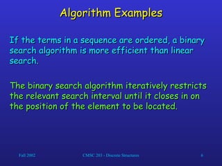 Fall 2002 CMSC 203 - Discrete Structures 6
Algorithm Examples
Algorithm Examples
If the terms in a sequence are ordered, a binary
If the terms in a sequence are ordered, a binary
search algorithm is more efficient than linear
search algorithm is more efficient than linear
search.
search.
The binary search algorithm iteratively restricts
The binary search algorithm iteratively restricts
the relevant search interval until it closes in on
the relevant search interval until it closes in on
the position of the element to be located.
the position of the element to be located.
 