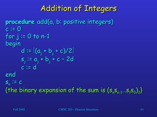Fall 2002 CMSC 203 - Discrete Structures 61
Addition of Integers
Addition of Integers
procedure
procedure add(a, b: positive integers)
add(a, b: positive integers)
c := 0
c := 0
for j := 0 to n-1
for j := 0 to n-1
begin
begin
d :=
d := 
(a
(aj
j + b
+ bj
j + c)/2
+ c)/2

s
sj
j := a
:= aj
j + b
+ bj
j + c – 2d
+ c – 2d
c := d
c := d
end
end
s
sn
n := c
:= c
{the binary expansion of the sum is (s
{the binary expansion of the sum is (sn
ns
sn-1
n-1…s
…s1
1s
s0
0)
)2
2}
}
 