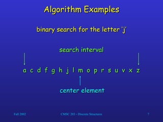 Fall 2002 CMSC 203 - Discrete Structures 7
Algorithm Examples
Algorithm Examples
a c d f g h j l m o p r s u v x z
a c d f g h j l m o p r s u v x z
binary search for the letter ‘j’
binary search for the letter ‘j’
center element
center element
search interval
search interval
 