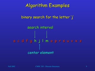 Fall 2002 CMSC 203 - Discrete Structures 9
Algorithm Examples
Algorithm Examples
a c d f g
a c d f g h j l m
h j l m o p r s u v x z
o p r s u v x z
binary search for the letter ‘j’
binary search for the letter ‘j’
center element
center element
search interval
search interval
 