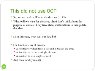 This did not use OOP
11
 So our next task will be to divide it up (p. 45)
 What will we want for the array class? Let’s think about the
purpose of classes. They have data, and functions to manipulate
that data.
 So in this case, what will our data be?
 For functions, we’ll provide:
 A constructor which takes a size and initializes the array
 A function to retrieve a single element
 A function to set a single element
 And then modify main()
 
