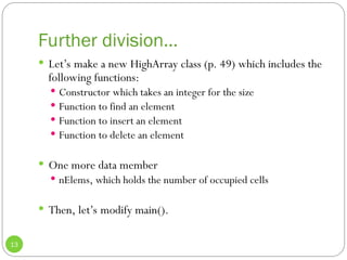 Further division…
13
 Let’s make a new HighArray class (p. 49) which includes the
following functions:
 Constructor which takes an integer for the size
 Function to find an element
 Function to insert an element
 Function to delete an element
 One more data member
 nElems, which holds the number of occupied cells
 Then, let’s modify main().
 