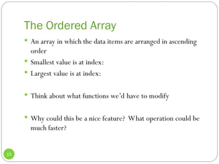 The Ordered Array
15
 An array in which the data items are arranged in ascending
order
 Smallest value is at index:
 Largest value is at index:
 Think about what functions we’d have to modify
 Why could this be a nice feature? What operation could be
much faster?
 