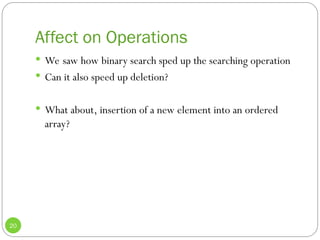 Affect on Operations
20
 We saw how binary search sped up the searching operation
 Can it also speed up deletion?
 What about, insertion of a new element into an ordered
array?
 