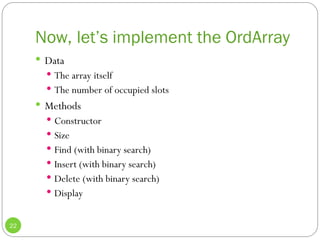 Now, let’s implement the OrdArray
22
 Data
 The array itself
 The number of occupied slots
 Methods
 Constructor
 Size
 Find (with binary search)
 Insert (with binary search)
 Delete (with binary search)
 Display
 